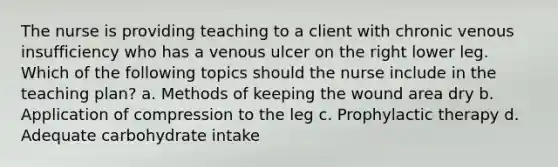 The nurse is providing teaching to a client with chronic venous insufficiency who has a venous ulcer on the right lower leg. Which of the following topics should the nurse include in the teaching plan? a. Methods of keeping the wound area dry b. Application of compression to the leg c. Prophylactic therapy d. Adequate carbohydrate intake