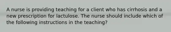 A nurse is providing teaching for a client who has cirrhosis and a new prescription for lactulose. The nurse should include which of the following instructions in the teaching?