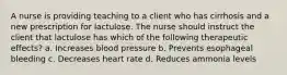 A nurse is providing teaching to a client who has cirrhosis and a new prescription for lactulose. The nurse should instruct the client that lactulose has which of the following therapeutic effects? a. Increases blood pressure b. Prevents esophageal bleeding c. Decreases heart rate d. Reduces ammonia levels