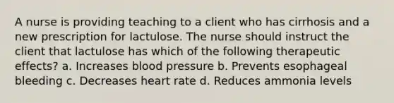 A nurse is providing teaching to a client who has cirrhosis and a new prescription for lactulose. The nurse should instruct the client that lactulose has which of the following therapeutic effects? a. Increases blood pressure b. Prevents esophageal bleeding c. Decreases heart rate d. Reduces ammonia levels