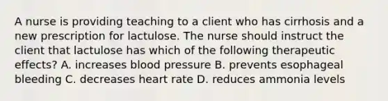 A nurse is providing teaching to a client who has cirrhosis and a new prescription for lactulose. The nurse should instruct the client that lactulose has which of the following therapeutic effects? A. increases blood pressure B. prevents esophageal bleeding C. decreases heart rate D. reduces ammonia levels