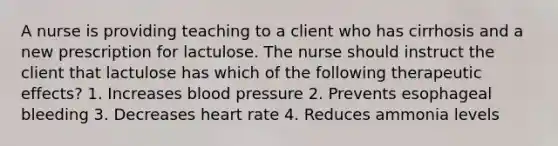 A nurse is providing teaching to a client who has cirrhosis and a new prescription for lactulose. The nurse should instruct the client that lactulose has which of the following therapeutic effects? 1. Increases blood pressure 2. Prevents esophageal bleeding 3. Decreases heart rate 4. Reduces ammonia levels