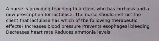 A nurse is providing teaching to a client who has cirrhosis and a new prescription for lactulose. The nurse should instruct the client that lactulose has which of the following therapeutic effects? Increases blood pressure Prevents esophageal bleeding Decreases heart rate Reduces ammonia levels