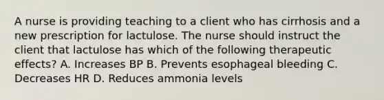 A nurse is providing teaching to a client who has cirrhosis and a new prescription for lactulose. The nurse should instruct the client that lactulose has which of the following therapeutic effects? A. Increases BP B. Prevents esophageal bleeding C. Decreases HR D. Reduces ammonia levels