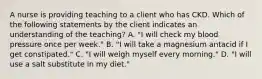 A nurse is providing teaching to a client who has CKD. Which of the following statements by the client indicates an understanding of the teaching? A. "I will check my blood pressure once per week." B. "I will take a magnesium antacid if I get constipated." C. "I will weigh myself every morning." D. "I will use a salt substitute in my diet."