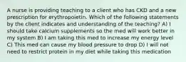 A nurse is providing teaching to a client who has CKD and a new prescription for erythropoietin. Which of the following statements by the client indicates and understanding of the teaching? A) I should take calcium supplements so the med will work better in my system B) I am taking this med to increase my energy level C) This med can cause my blood pressure to drop D) I will not need to restrict protein in my diet while taking this medication