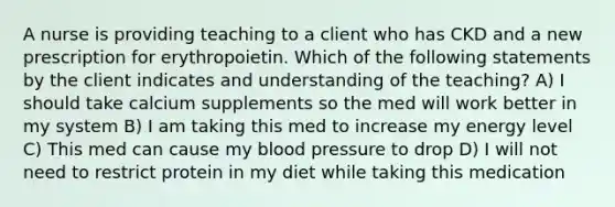 A nurse is providing teaching to a client who has CKD and a new prescription for erythropoietin. Which of the following statements by the client indicates and understanding of the teaching? A) I should take calcium supplements so the med will work better in my system B) I am taking this med to increase my energy level C) This med can cause my blood pressure to drop D) I will not need to restrict protein in my diet while taking this medication