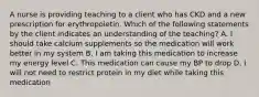 A nurse is providing teaching to a client who has CKD and a new prescription for erythropoietin. Which of the following statements by the client indicates an understanding of the teaching? A. I should take calcium supplements so the medication will work better in my system B. I am taking this medication to increase my energy level C. This medication can cause my BP to drop D. I will not need to restrict protein in my diet while taking this medication