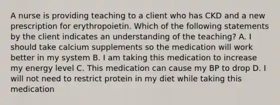 A nurse is providing teaching to a client who has CKD and a new prescription for erythropoietin. Which of the following statements by the client indicates an understanding of the teaching? A. I should take calcium supplements so the medication will work better in my system B. I am taking this medication to increase my energy level C. This medication can cause my BP to drop D. I will not need to restrict protein in my diet while taking this medication