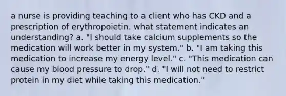 a nurse is providing teaching to a client who has CKD and a prescription of erythropoietin. what statement indicates an understanding? a. "I should take calcium supplements so the medication will work better in my system." b. "I am taking this medication to increase my energy level." c. "This medication can cause my blood pressure to drop." d. "I will not need to restrict protein in my diet while taking this medication."