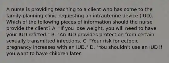 A nurse is providing teaching to a client who has come to the family-planning clinic requesting an intrauterine device (IUD). Which of the following pieces of information should the nurse provide the client? A. "If you lose weight, you will need to have your IUD refitted." B. "An IUD provides protection from certain sexually transmitted infections. C. "Your risk for ectopic pregnancy increases with an IUD." D. "You shouldn't use an IUD if you want to have children later.