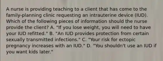 A nurse is providing teaching to a client that has come to the family-planning clinic requesting an intrauterine device (IUD). Which of the following pieces of information should the nurse provide the client? A. "If you lose weight, you will need to have your IUD refitted." B. "An IUD provides protection from certain sexually transmitted infections." C. "Your risk for ectopic pregnancy increases with an IUD." D. "You shouldn't use an IUD if you want kids later."