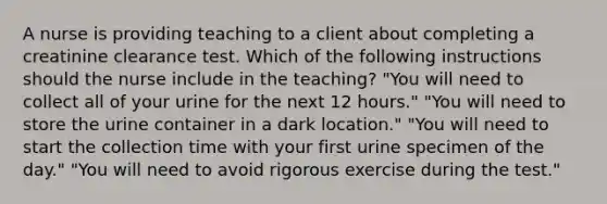 A nurse is providing teaching to a client about completing a creatinine clearance test. Which of the following instructions should the nurse include in the teaching? "You will need to collect all of your urine for the next 12 hours." "You will need to store the urine container in a dark location." "You will need to start the collection time with your first urine specimen of the day." "You will need to avoid rigorous exercise during the test."