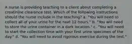 A nurse is providing teaching to a client about completing a creatinine clearance test. Which of the following instructions should the nurse include in the teaching? a. "You will need to collect all of your urine for the next 12 hours." b. "You will need to store the urine container in a dark location." c. "You will need to start the collection time with your first urine specimen of the day." d. "You will need to avoid rigorous exercise during the test."