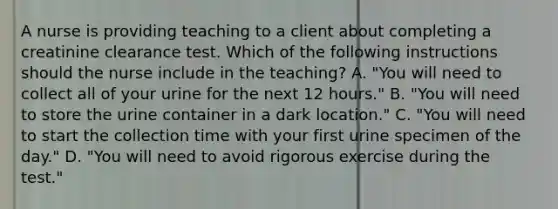 A nurse is providing teaching to a client about completing a creatinine clearance test. Which of the following instructions should the nurse include in the teaching? A. "You will need to collect all of your urine for the next 12 hours." B. "You will need to store the urine container in a dark location." C. "You will need to start the collection time with your first urine specimen of the day." D. "You will need to avoid rigorous exercise during the test."