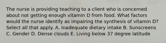 The nurse is providing teaching to a client who is concerned about not getting enough vitamin D from food. What factors would the nurse identify as impairing the synthesis of vitamin D? Select all that apply. A. Inadequate dietary intake B. Sunscreens C. Gender D. Dense clouds E. Living below 37 degree latitude