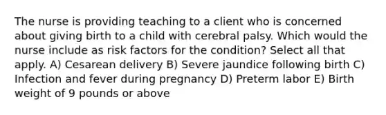 The nurse is providing teaching to a client who is concerned about giving birth to a child with cerebral palsy. Which would the nurse include as risk factors for the condition? Select all that apply. A) Cesarean delivery B) Severe jaundice following birth C) Infection and fever during pregnancy D) Preterm labor E) Birth weight of 9 pounds or above