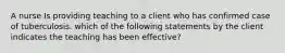 A nurse Is providing teaching to a client who has confirmed case of tuberculosis. which of the following statements by the client indicates the teaching has been effective?