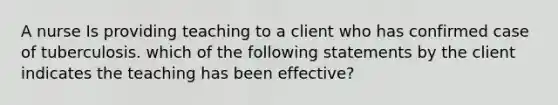 A nurse Is providing teaching to a client who has confirmed case of tuberculosis. which of the following statements by the client indicates the teaching has been effective?