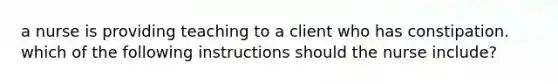 a nurse is providing teaching to a client who has constipation. which of the following instructions should the nurse include?