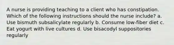 A nurse is providing teaching to a client who has constipation. Which of the following instructions should the nurse include? a. Use bismuth subsalicylate regularly b. Consume low-fiber diet c. Eat yogurt with live cultures d. Use bisacodyl suppositories regularly