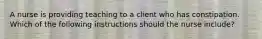 A nurse is providing teaching to a client who has constipation. Which of the following instructions should the nurse include?