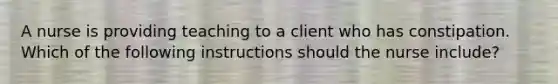 A nurse is providing teaching to a client who has constipation. Which of the following instructions should the nurse include?