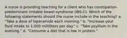 A nurse is providing teaching for a client who has constipation-predominant irritable bowel syndrome (IBS-C). Which of the following statements should the nurse include in the teaching? a. "Take a dose of loperamide each morning." b. "Increase your fluid intake to 1,000 milliliters per day." c. "Take psyllium in the evening." d. "Consume a diet that is low in protein."