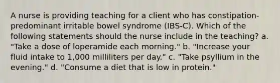 A nurse is providing teaching for a client who has constipation-predominant irritable bowel syndrome (IBS-C). Which of the following statements should the nurse include in the teaching? a. "Take a dose of loperamide each morning." b. "Increase your fluid intake to 1,000 milliliters per day." c. "Take psyllium in the evening." d. "Consume a diet that is low in protein."