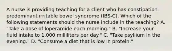 A nurse is providing teaching for a client who has constipation-predominant irritable bowel syndrome (IBS-C). Which of the following statements should the nurse include in the teaching? A. "Take a dose of loperamide each morning." B. "Increase your fluid intake to 1,000 milliliters per day." C. "Take psyllium in the evening." D. "Consume a diet that is low in protein."