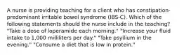 A nurse is providing teaching for a client who has constipation-predominant irritable bowel syndrome (IBS-C). Which of the following statements should the nurse include in the teaching? "Take a dose of loperamide each morning." "Increase your fluid intake to 1,000 milliliters per day." "Take psyllium in the evening." "Consume a diet that is low in protein."