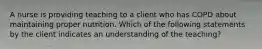 A nurse is providing teaching to a client who has COPD about maintaining proper nutrition. Which of the following statements by the client indicates an understanding of the teaching?