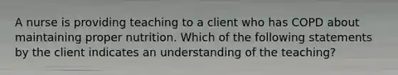 A nurse is providing teaching to a client who has COPD about maintaining proper nutrition. Which of the following statements by the client indicates an understanding of the teaching?