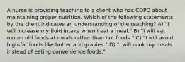 A nurse is providing teaching to a client who has COPD about maintaining proper nutrition. Which of the following statements by the client indicates an understanding of the teaching? A) "I will increase my fluid intake when I eat a meal." B) "I will eat more cold foods at meals rather than hot foods." C) "I will avoid high-fat foods like butter and gravies." D) "I will cook my meals instead of eating convenience foods."