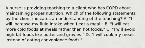 A nurse is providing teaching to a client who has COPD about maintaining proper nutrition. Which of the following statements by the client indicates an understanding of the teaching? A. "I will increase my fluid intake when I eat a meal." B. "I will eat more cold foods at meals rather than hot foods." C. "I will avoid high-fat foods like butter and gravies." D. "I will cook my meals instead of eating convenience foods."