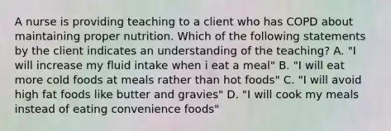 A nurse is providing teaching to a client who has COPD about maintaining proper nutrition. Which of the following statements by the client indicates an understanding of the teaching? A. "I will increase my fluid intake when i eat a meal" B. "I will eat more cold foods at meals rather than hot foods" C. "I will avoid high fat foods like butter and gravies" D. "I will cook my meals instead of eating convenience foods"