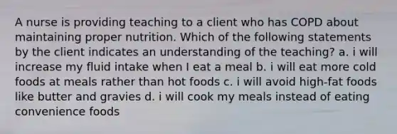 A nurse is providing teaching to a client who has COPD about maintaining proper nutrition. Which of the following statements by the client indicates an understanding of the teaching? a. i will increase my fluid intake when I eat a meal b. i will eat more cold foods at meals rather than hot foods c. i will avoid high-fat foods like butter and gravies d. i will cook my meals instead of eating convenience foods