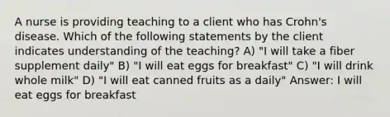 A nurse is providing teaching to a client who has Crohn's disease. Which of the following statements by the client indicates understanding of the teaching? A) "I will take a fiber supplement daily" B) "I will eat eggs for breakfast" C) "I will drink whole milk" D) "I will eat canned fruits as a daily" Answer: I will eat eggs for breakfast