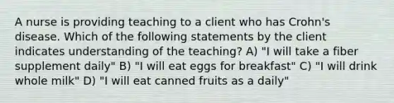 A nurse is providing teaching to a client who has Crohn's disease. Which of the following statements by the client indicates understanding of the teaching? A) "I will take a fiber supplement daily" B) "I will eat eggs for breakfast" C) "I will drink whole milk" D) "I will eat canned fruits as a daily"