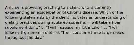 A nurse is providing teaching to a client who is currently experiencing an exacerbation of Chron's disease. Which of the following statements by the client indicates an understanding of dietary practices during acute episodes? a. "I will take a fiber supplement daily." b. "I will increase my fat intake." c. "I will follow a high-protein diet." d. "I will consume three large meals throughout the day."