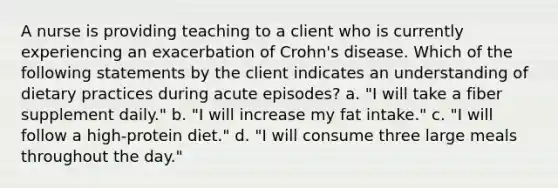 A nurse is providing teaching to a client who is currently experiencing an exacerbation of Crohn's disease. Which of the following statements by the client indicates an understanding of dietary practices during acute episodes? a. "I will take a fiber supplement daily." b. "I will increase my fat intake." c. "I will follow a high-protein diet." d. "I will consume three large meals throughout the day."