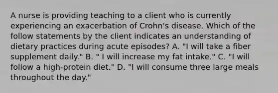 A nurse is providing teaching to a client who is currently experiencing an exacerbation of Crohn's disease. Which of the follow statements by the client indicates an understanding of dietary practices during acute episodes? A. "I will take a fiber supplement daily." B. " I will increase my fat intake." C. "I will follow a high-protein diet." D. "I will consume three large meals throughout the day."