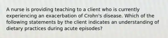 A nurse is providing teaching to a client who is currently experiencing an exacerbation of Crohn's disease. Which of the following statements by the client indicates an understanding of dietary practices during acute episodes?