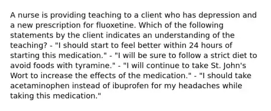 A nurse is providing teaching to a client who has depression and a new prescription for fluoxetine. Which of the following statements by the client indicates an understanding of the teaching? - "I should start to feel better within 24 hours of starting this medication." - "I will be sure to follow a strict diet to avoid foods with tyramine." - "I will continue to take St. John's Wort to increase the effects of the medication." - "I should take acetaminophen instead of ibuprofen for my headaches while taking this medication."