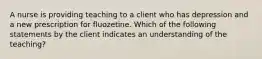 A nurse is providing teaching to a client who has depression and a new prescription for fluozetine. Which of the following statements by the client indicates an understanding of the teaching?