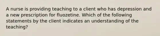 A nurse is providing teaching to a client who has depression and a new prescription for fluozetine. Which of the following statements by the client indicates an understanding of the teaching?