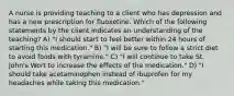 A nurse is providing teaching to a client who has depression and has a new prescription for fluoxetine. Which of the following statements by the client indicates an understanding of the teaching? A) "I should start to feel better within 24 hours of starting this medication." B) "I will be sure to follow a strict diet to avoid foods with tyramine." C) "I will continue to take St. John's Wort to increase the effects of the medication." D) "I should take acetaminophen instead of ibuprofen for my headaches while taking this medication."