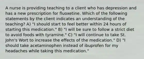 A nurse is providing teaching to a client who has depression and has a new prescription for fluoxetine. Which of the following statements by the client indicates an understanding of the teaching? A) "I should start to feel better within 24 hours of starting this medication." B) "I will be sure to follow a strict diet to avoid foods with tyramine." C) "I will continue to take St. John's Wort to increase the effects of the medication." D) "I should take acetaminophen instead of ibuprofen for my headaches while taking this medication."