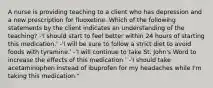 A nurse is providing teaching to a client who has depression and a new prescription for fluoxetine. Which of the following statements by the client indicates an understanding of the teaching? -'I should start to feel better within 24 hours of starting this medication.' -'I will be sure to follow a strict diet to avoid foods with tyramine.' -'I will continue to take St. John's Word to increase the effects of this medication.' -'I should take acetaminophen instead of ibuprofen for my headaches while I'm taking this medication."