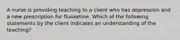 A nurse is providing teaching to a client who has depression and a new prescription for fluoxetine. Which of the following statements by the client indicates an understanding of the teaching?